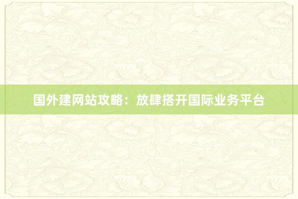 国外建网站攻略：放肆搭开国际业务平台