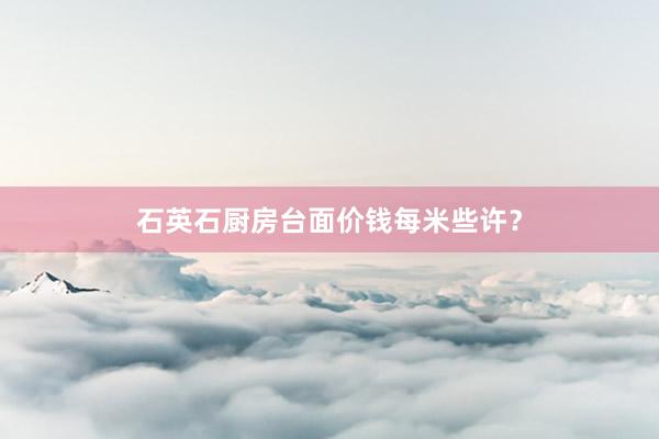 石英石厨房台面价钱每米些许？