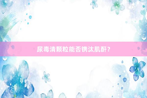 尿毒清颗粒能否镌汰肌酐？