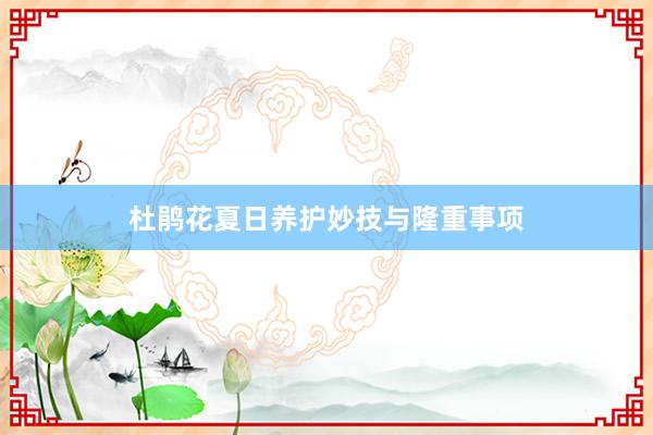 杜鹃花夏日养护妙技与隆重事项